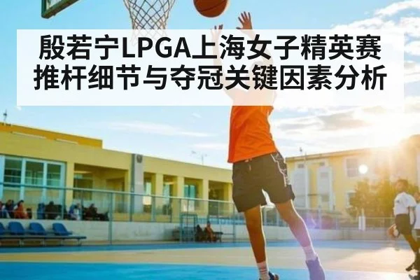 殷若宁LPGA上海女子精英赛推杆细节与夺冠关键因素分析