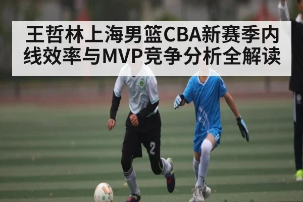 王哲林上海男篮CBA新赛季内线效率与MVP竞争分析全解读