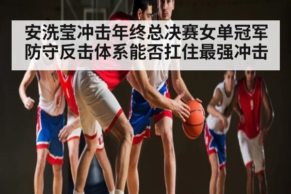 安洗莹冲击年终总决赛女单冠军 防守反击体系能否扛住最强冲击